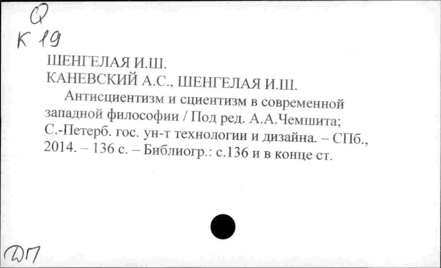 ﻿(9
Г 49
ШЕНГЕЛАЯ И.Ш.
КАНЕВСКИЙ А.С., ШЕНГЕЛАЯ И.Ш.
Антисциентизм и сциентизм в современной западной философии / Под ред. А.А.Чемшита; С-Петерб. гос. ун-т технологии и дизайна. - СПб.,
4. 136 с. — Библиогр.: с. 136 и в конце ст.
7)7